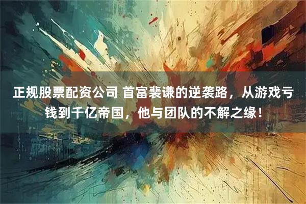 正规股票配资公司 首富裴谦的逆袭路，从游戏亏钱到千亿帝国，他与团队的不解之缘！