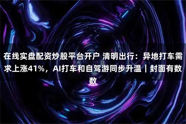 在线实盘配资炒股平台开户 清明出行：异地打车需求上涨41%，AI打车和自驾游同步升温｜封面有数