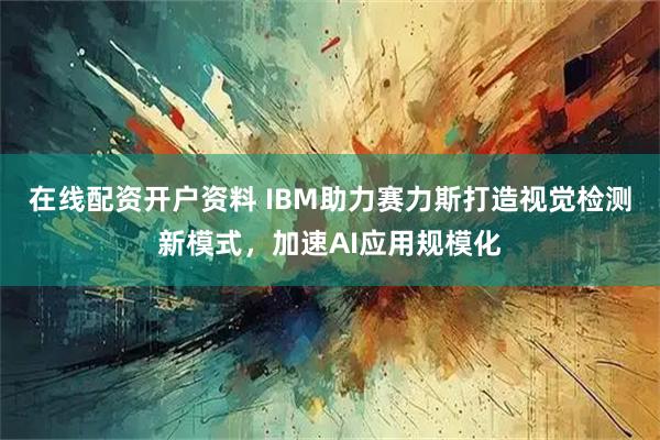 在线配资开户资料 IBM助力赛力斯打造视觉检测新模式，加速AI应用规模化