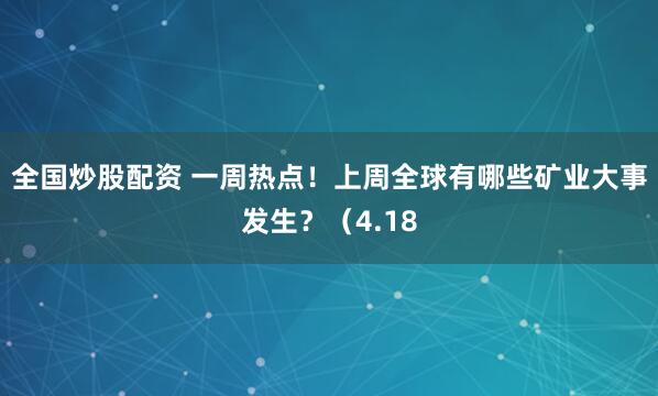 全国炒股配资 一周热点！上周全球有哪些矿业大事发生？（4.18