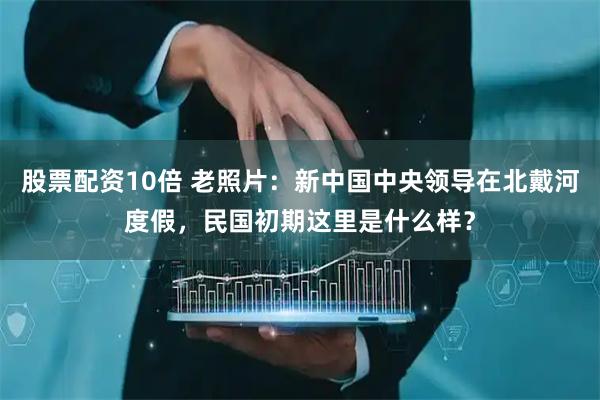 股票配资10倍 老照片：新中国中央领导在北戴河度假，民国初期这里是什么样？