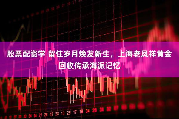 股票配资学 留住岁月焕发新生，上海老凤祥黄金回收传承海派记忆