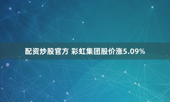 配资炒股官方 彩虹集团股价涨5.09%
