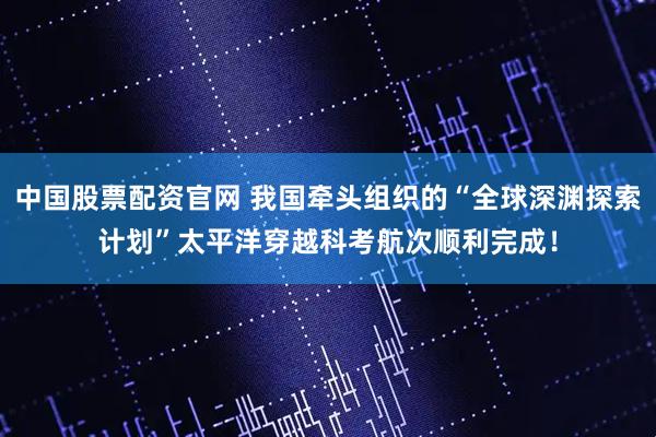 中国股票配资官网 我国牵头组织的“全球深渊探索计划”太平洋穿越科考航次顺利完成！