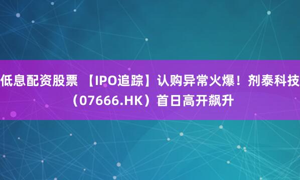 低息配资股票 【IPO追踪】认购异常火爆！剂泰科技（07666.HK）首日高开飙升