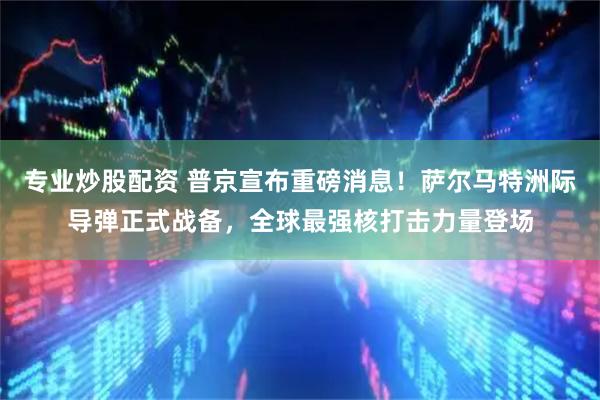 专业炒股配资 普京宣布重磅消息！萨尔马特洲际导弹正式战备，全球最强核打击力量登场