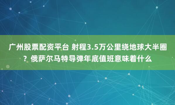 广州股票配资平台 射程3.5万公里绕地球大半圈？俄萨尔马特导弹年底值班意味着什么
