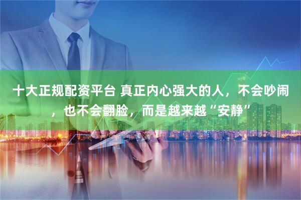 十大正规配资平台 真正内心强大的人，不会吵闹，也不会翻脸，而是越来越“安静”
