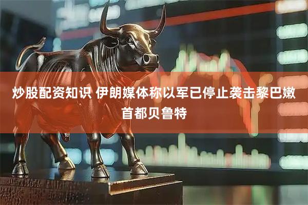 炒股配资知识 伊朗媒体称以军已停止袭击黎巴嫩首都贝鲁特