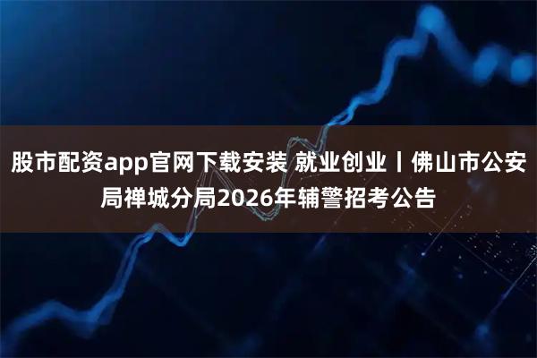 股市配资app官网下载安装 就业创业丨佛山市公安局禅城分局2026年辅警招考公告
