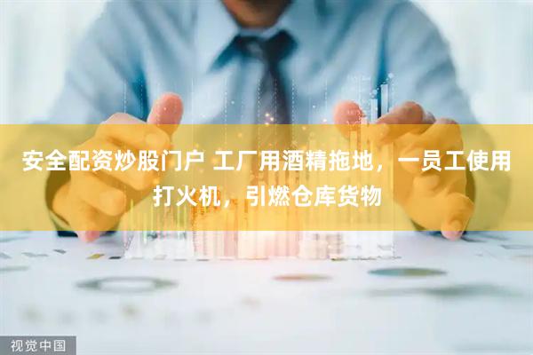 安全配资炒股门户 工厂用酒精拖地，一员工使用打火机，引燃仓库货物