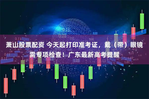 萧山股票配资 今天起打印准考证，戴（带）眼镜需专项检查！广东最新高考提醒