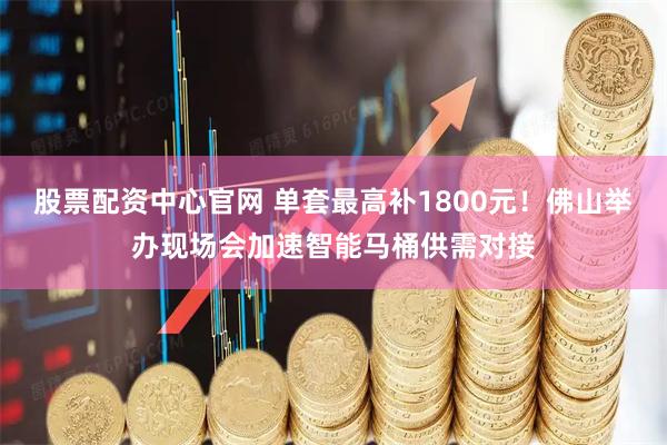 股票配资中心官网 单套最高补1800元！佛山举办现场会加速智能马桶供需对接