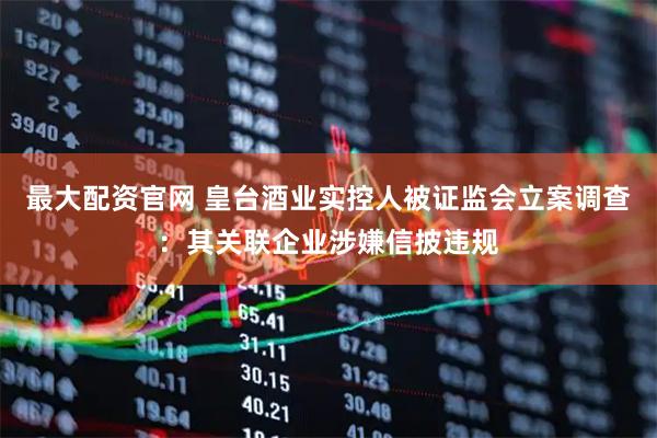 最大配资官网 皇台酒业实控人被证监会立案调查：其关联企业涉嫌信披违规