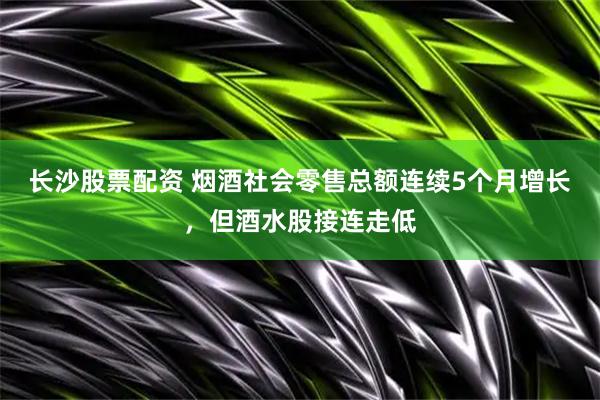长沙股票配资 烟酒社会零售总额连续5个月增长，但酒水股接连走低