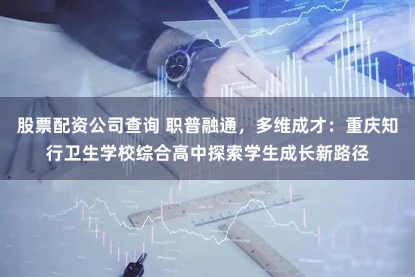 股票配资公司查询 职普融通,多维成才:重庆知行卫生学校综合高中探索学生成长新路径