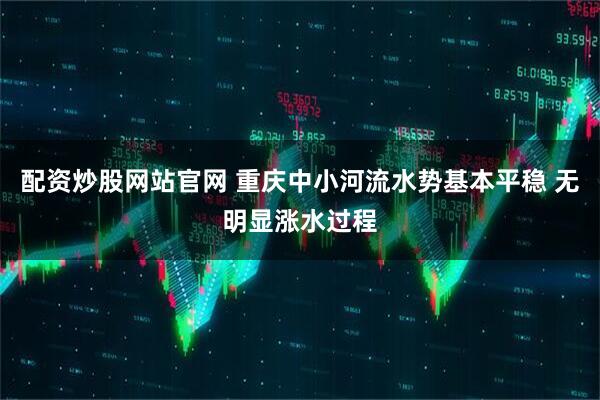 配资炒股网站官网 重庆中小河流水势基本平稳 无明显涨水过程