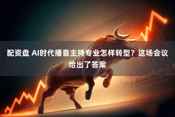 配资盘 AI时代播音主持专业怎样转型？这场会议给出了答案