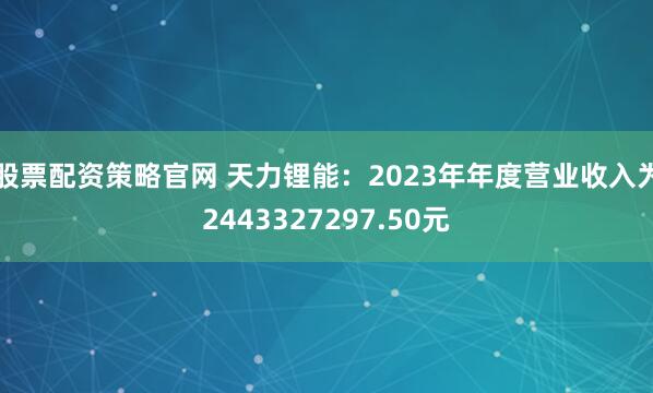 股票配资策略官网 天力锂能：2023年年度营业收入为2443327297.50元