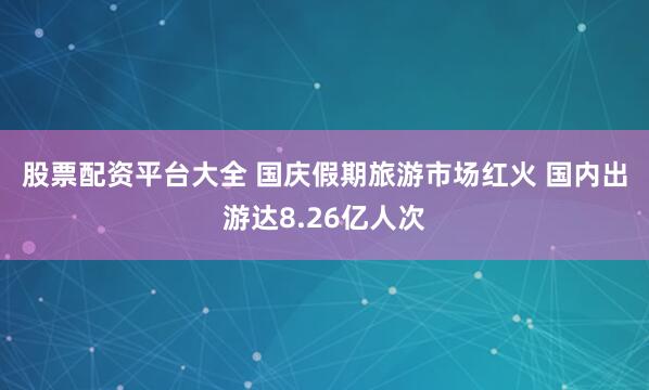股票配资平台大全 国庆假期旅游市场红火 国内出游达8.26亿人次